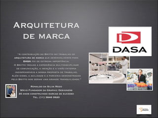 Arquitetura
  de marca
    “A contribuição do Britto no trabalho de
  arquitetura de marca que desenvolvemos para
        DASA foi de extrema importância.
  O Britto trouxe a experiência multidisciplinar
   de comunicação, a isenção e a visão externa
  indispensáveis a nossa proposta de trabalho.
Além disso, a agilidade e a parceria demonstradas
pelo Britto nos deram uma grande tranquilidade.”

             Ronaldo da Silva Rego
      Sócio Fundador da Graphic Designers
     20 anos construindo marcas de sucesso
               Tel. (11) 3846 0920
 