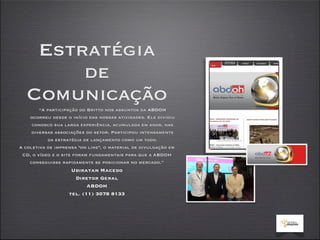 Estratégia
       de
  Comunicação
        “A participação do Britto nos assuntos da ABDOH
    ocorreu desde o início das nossas atividades. Ele dividiu
     conosco sua larga experiência, acumulada em anos, nas
     diversas associações do setor. Participou intensamente
           da estratégia de lançamento como um todo.
A coletiva de imprensa "on line", o material de divulgação em
 CD, o vídeo e o site foram fundamentais para que a ABDOH
    conseguisse rapidamente se posicionar no mercado.”
                    Ubiratan Macedo
                     Diretor Geral
                          ABDOH
                   tel. (11) 3078 8133
 
