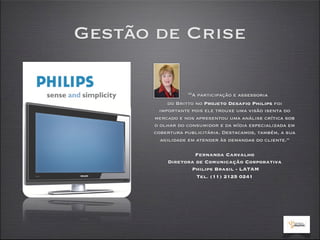 Gestão de Crise

                 “A participação e assessoria
           do Britto no Projeto Desafio Philips foi
        importante pois ele trouxe uma visão isenta do
      mercado e nos apresentou uma análise crítica sob
      o olhar do consumidor e da mídia especializada em
      cobertura publicitária. Destacamos, também, a sua
        agilidade em atender às demandas do cliente.”

                  Fernanda Carvalho
          Diretora de Comunicação Corporativa
                 Philips Brasil - LATAM
                   Tel. (11) 2125 0241
 
