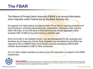 The FBARThe Report of Foreign Bank Accounts (FBAR) is an annual information return required under Federal law by the Bank Secrecy Act. Its purpose is to help enforce compliance with US tax law by requiring disclosure of any US person, including natural persons, corporations, domestic trusts and any other US entity, of non-US bank or financial accounts whose aggregate value exceeds USD 10,000 at any point during a calendar year. Even LLCs with a non-resident owner, who are disregarded for tax purposes and therefore do not have any US tax filing obligation are considered by the IRS to be required to file an FBAR if they have foreign accounts exceeding USD10,000. whether denominated in USD or other currencies.An LLC with multiple members as well as any US corporation is subject to the FBAR requirement .DISCLAIMER: USA Corporate Services Inc is not a law firm nor an accounting firm, and does not and cannot offer legal or accounting advice. This presentation is intended for introductory purposes only. Always refer to the Instructions provided by the IRS or to legal or accounting professionals. Please do not take this to be your sole guidance for US tax or other law.