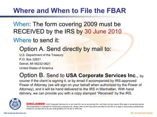 Where and When to File the FBARWhen: The form covering 2009 must be RECEIVED by the IRS by 30 June 2010Where to send it:Option A. Send directly by mail to:U.S. Department of the TreasuryP.O. Box 32621Detroit, MI 48232-0621United States of AmericaOption B. Send to USA Corporate Services Inc., by courier if the client is signing it, or by email if accompanied by IRS-approved Power of Attorney (we will sign on your behalf when authorized by the Power of Attorney), and it will be hand delivered to the IRS in Manhattan. With hand delivery, we can provide you with a copy stamped “Received” by the IRS.DISCLAIMER: USA Corporate Services Inc is not a law firm nor an accounting firm, and does not and cannot offer legal or accounting advice. This presentation is intended for introductory purposes only. Always refer to the Instructions provided by the IRS or to legal or accounting professionals. Please do not take this to be your sole guidance for US tax or other law.