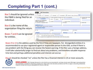  LLC check the box for “Fiduciary or Other” and type in “LLC” in the text box.Box 3: If the company has applied for and received its US employer identification number (EIN), also known as the federal tax number or US Taxpayer Identification Number, type it in here.For a disregarded entity without a tax number, a foreign taxpayer or entity registration number can be inserted into box 4, along with the appropriate country of issue. For a disregarded entity, a number is not legally required, but since the IRS’s database management system was geared to the use of identifying numbers, the FBAR can wind up being rejected for lack of some kind of number.DISCLAIMER: USA Corporate Services Inc is not a law firm nor an accounting firm, and does not and cannot offer legal or accounting advice. This presentation is intended for introductory purposes only. Always refer to the Instructions provided by the IRS or to legal or accounting professionals. Please do not take this to be your sole guidance for US tax or other law.