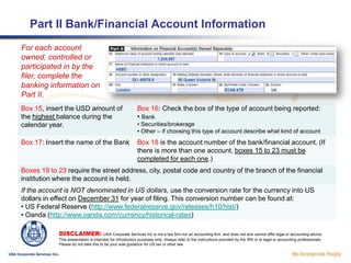Completing Part 1 (cont.)Box 5 should be ignored unless the FBAR is being filed for an individual.Box 6 is the name of the organization filing the return. Boxes 7 and 8 can be ignored for entities. Boxes 9 to 13 is the address used by the firm if they are taxpayers. For  disregarded entities it is recommended to use your registered agent or responsible person in the USA, so that if there is any problem with the filing you can receive the fastest warning. If the filer uses a foreign address, it will take substantially longer to find out about any problems, and therefore valuable response time lost and perhaps additional penalties and interest can accrue.Box 14 should be checked “no” unless the filer has a financial interest in 25 or more accounts.DISCLAIMER: USA Corporate Services Inc is not a law firm nor an accounting firm, and does not and cannot offer legal or accounting advice. This presentation is intended for introductory purposes only. Always refer to the Instructions provided by the IRS or to legal or accounting professionals. Please do not take this to be your sole guidance for US tax or other law.