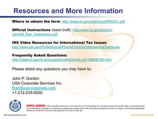 Signing and Completing the FBAR After completing the rest of the FBAR, an authorized person (for corporations: an officer, for LLCs a Member or a Manager duly authorized by the operating agreement) must sign the FBAR, indicate their title and indicate the date of signature. For reasons known only to the IRS, the signer’s name is not required on this form.The FBAR must be submitted with an original signature. However, if the FBAR is being completed by us or other outside party, the company’s authorized person can submit the IRS Form 2448 Power of Attorney by fax or email, authorizing a third party to sign as ‘attorney.’DISCLAIMER: USA Corporate Services Inc is not a law firm nor an accounting firm, and does not and cannot offer legal or accounting advice. This presentation is intended for introductory purposes only. Always refer to the Instructions provided by the IRS or to legal or accounting professionals. Please do not take this to be your sole guidance for US tax or other law.