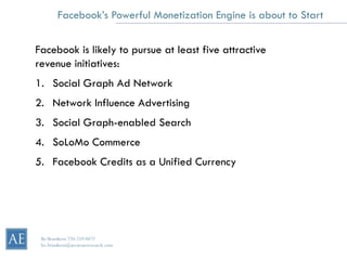 Facebook’s Powerful Monetization Engine is about to Start


Facebook is likely to pursue at least five attractive
revenue initiatives:
1. Social Graph Ad Network
2. Network Influence Advertising
3. Social Graph-enabled Search
4. SoLoMo Commerce
5. Facebook Credits as a Unified Currency




 Bo Brustkern 720-259-0472
 bo.brustkern@arcstoneresearch.com
 
