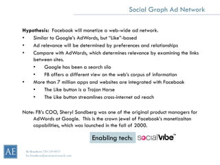 Social Graph Ad Network

Hypothesis: Facebook will monetize a web-wide ad network.
•   Similar to Google’s AdWords, but “Like”-based
•   Ad relevance will be determined by preferences and relationships
•   Compare with AdWords, which determines relevance by examining the links
    between sites.
    •    Google has been a search silo
    •    FB offers a different view on the web’s corpus of information
•   More than 7 million apps and websites are integrated with Facebook
    •    The Like button is a Trojan Horse
    •    The Like button streamlines cross-internet ad reach

Note: FB’s COO, Sheryl Sandberg was one of the original product managers for
    AdWords at Google. This is the crown jewel of Facebook’s monetizaiton
    capabilities, which was launched in the fall of 2000.

                                     Enabling tech:
 Bo Brustkern 720-259-0472
 bo.brustkern@arcstoneresearch.com
 