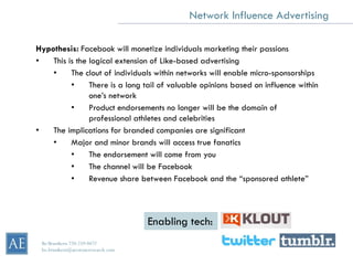 Network Influence Advertising

Hypothesis: Facebook will monetize individuals marketing their passions
•   This is the logical extension of Like-based advertising
    •     The clout of individuals within networks will enable micro-sponsorships
          •     There is a long tail of valuable opinions based on influence within
                one’s network
          •     Product endorsements no longer will be the domain of
                professional athletes and celebrities
•   The implications for branded companies are significant
    •     Major and minor brands will access true fanatics
          •     The endorsement will come from you
          •     The channel will be Facebook
          •     Revenue share between Facebook and the “sponsored athlete”



                                     Enabling tech:
 Bo Brustkern 720-259-0472
 bo.brustkern@arcstoneresearch.com
 