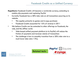 Facebook Credits as a Unified Currency

Hypothesis: Facebook Credits will become a worldwide currency, extending to
    mobile p2p payments and replacing PayPal
•   Currently Facebook has a 30% take rate on all transactions occurring on its
    website.
    •    This applies primarily to games and in-app purchases
    •    Facebook Credits accounted for 15% of revenue in 2011
•   We believe Credits can be extended to other offerings on Facebook, the
    web, and the offline world.
    •    Web-based unified payment platform (a la PayPal) will reduce the
         friction of payments and increase volume of transactions
    •    The challenge is how to smoothly transition from a 30% take rate to a
         much lower take rate (~3%).




                                      Related tech:
 Bo Brustkern 720-259-0472
 bo.brustkern@arcstoneresearch.com
 