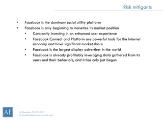 Risk mitigants

•        Facebook is the dominant social utility platform
•        Facebook is only beginning to monetize its market position
         •   Constantly investing in an enhanced user experience
         •   Facebook Connect and Platform are powerful tools for the Internet
             economy and have significant market share
         •   Facebook is the largest display advertiser in the world
         •   Facebook is already profitably leveraging data gathered from its
             users and their behaviors, and it has only just begun




    Bo Brustkern 720-259-0472
    bo.brustkern@arcstoneresearch.com
 