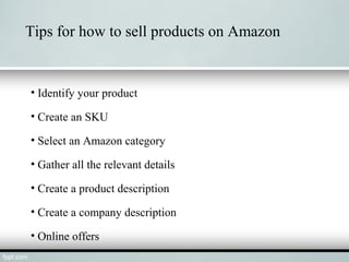Tips for how to sell products on Amazon
• Identify your product
• Create an SKU
• Select an Amazon category
• Gather all the relevant details
• Create a product description
• Create a company description
• Online offers
 