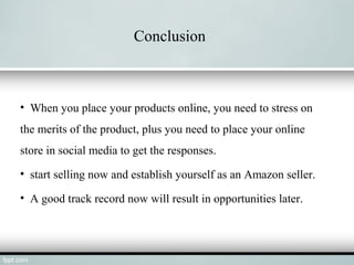 Conclusion
• When you place your products online, you need to stress on
the merits of the product, plus you need to place your online
store in social media to get the responses.
• start selling now and establish yourself as an Amazon seller.
• A good track record now will result in opportunities later.
 