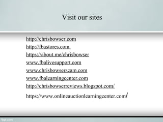 Visit our sites
http://chrisbowser.com
http://fbastores.com
https://about.me/chrisbowser
www.fbalivesupport.com
www.chrisbowserscam.com
www.fbalearningcenter.com
http://chrisbowserreviews.blogspot.com/
https://www.onlineauctionlearningcenter.com/
 