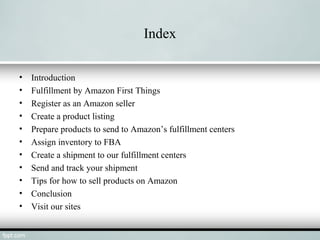 Index
• Introduction
• Fulfillment by Amazon First Things
• Register as an Amazon seller
• Create a product listing
• Prepare products to send to Amazon’s fulfillment centers
• Assign inventory to FBA
• Create a shipment to our fulfillment centers
• Send and track your shipment
• Tips for how to sell products on Amazon
• Conclusion
• Visit our sites
 
