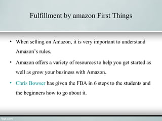 Fulfillment by amazon First Things
• When selling on Amazon, it is very important to understand
Amazon’s rules.
• Amazon offers a variety of resources to help you get started as
well as grow your business with Amazon.
• Chris Bowser has given the FBA in 6 steps to the students and
the beginners how to go about it.
 