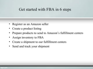 Get started with FBA in 6 steps
• Register as an Amazon seller
• Create a product listing
• Prepare products to send to Amazon’s fulfillment centers
• Assign inventory to FBA
• Create a shipment to our fulfillment centers
• Send and track your shipment
 