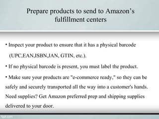 Prepare products to send to Amazon’s
fulfillment centers
• Inspect your product to ensure that it has a physical barcode
(UPC,EAN,ISBN,JAN, GTIN, etc.).
• If no physical barcode is present, you must label the product.
• Make sure your products are "e-commerce ready," so they can be
safely and securely transported all the way into a customer's hands.
Need supplies? Get Amazon preferred prep and shipping supplies
delivered to your door.
 