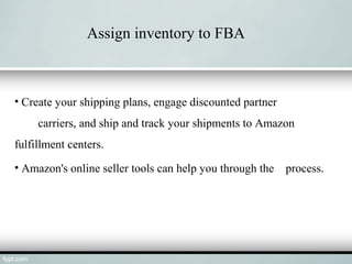 Assign inventory to FBA
• Create your shipping plans, engage discounted partner
carriers, and ship and track your shipments to Amazon
fulfillment centers.
• Amazon's online seller tools can help you through the process.
 