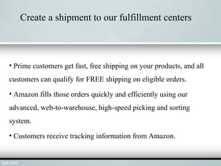 Create a shipment to our fulfillment centers
• Prime customers get fast, free shipping on your products, and all
customers can qualify for FREE shipping on eligible orders.
• Amazon fills those orders quickly and efficiently using our
advanced, web-to-warehouse, high-speed picking and sorting
system.
• Customers receive tracking information from Amazon.
 