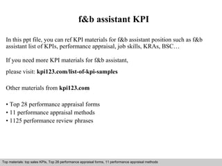 f&b assistant KPI 
In this ppt file, you can ref KPI materials for f&b assistant position such as f&b 
assistant list of KPIs, performance appraisal, job skills, KRAs, BSC… 
If you need more KPI materials for f&b assistant, 
please visit: kpi123.com/list-of-kpi-samples 
Other materials from kpi123.com 
• Top 28 performance appraisal forms 
• 11 performance appraisal methods 
• 1125 performance review phrases 
Top materials: top sales KPIs, Top 28 performance appraisal forms, 11 performance appraisal methods 
Interview questions and answers – free download/ pdf and ppt file 
 