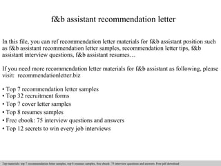 f&b assistant recommendation letter 
In this file, you can ref recommendation letter materials for f&b assistant position such 
as f&b assistant recommendation letter samples, recommendation letter tips, f&b 
assistant interview questions, f&b assistant resumes… 
If you need more recommendation letter materials for f&b assistant as following, please 
visit: recommendationletter.biz 
• Top 7 recommendation letter samples 
• Top 32 recruitment forms 
• Top 7 cover letter samples 
• Top 8 resumes samples 
• Free ebook: 75 interview questions and answers 
• Top 12 secrets to win every job interviews 
Interview questions and answers – free download/ pdf and ppt file 
Top materials: top 7 recommendation letter samples, top 8 resumes samples, free ebook: 75 interview questions and answers. Free pdf download 
 