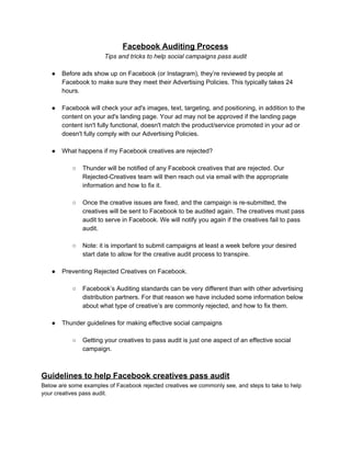 Facebook Auditing Process
Tips and tricks to help social campaigns pass audit
● Before ads show up on Facebook (or Instagram), they’re reviewed by people at
Facebook to make sure they meet their Advertising Policies. This typically takes 24
hours.
● Facebook will check your ad's images, text, targeting, and positioning, in addition to the
content on your ad's landing page. Your ad may not be approved if the landing page
content isn't fully functional, doesn't match the product/service promoted in your ad or
doesn't fully comply with our Advertising Policies.
● What happens if my Facebook creatives are rejected?
○ Thunder will be notified of any Facebook creatives that are rejected. Our
Rejected-Creatives team will then reach out via email with the appropriate
information and how to fix it.
○ Once the creative issues are fixed, and the campaign is re-submitted, the
creatives will be sent to Facebook to be audited again. The creatives must pass
audit to serve in Facebook. We will notify you again if the creatives fail to pass
audit.
○ Note: it is important to submit campaigns at least a week before your desired
start date to allow for the creative audit process to transpire.
● Preventing Rejected Creatives on Facebook.
○ Facebook’s Auditing standards can be very different than with other advertising
distribution partners. For that reason we have included some information below
about what type of creative’s are commonly rejected, and how to fix them.
● Thunder guidelines for making effective social campaigns
○ Getting your creatives to pass audit is just one aspect of an effective social
campaign.
Guidelines to help Facebook creatives pass audit
Below are some examples of Facebook rejected creatives we commonly see, and steps to take to help
your creatives pass audit.
 