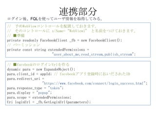 連携部分
ログイン後、FQLを使ってユーザ情報を取得してみる。
// 予めWebViewコントロールを配置しておきます。
// そのコントロールに x:Name=“WebView1” と名前をつけておきます。
// ■準備
private readonly FacebookClient _fb = new FacebookClient();
// パーミッション
private const string extendedPermissions =
                       "user_about_me,read_stream,publish_stream";

// ■facebookのログインUrlを作る
dynamic para = new ExpandoObject();
para.client_id = appId; // facebookアプリ登録時に払いだされたID
para.redirect_uri =
                  "https://www.facebook.com/connect/login_success.html";
para.response_type = "token";
para.display = "popup";
para.scope = extendedPermissions;
Uri loginUrl = _fb.GetLoginUrl(parameters);
 