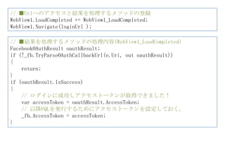 // ■Urlへのアクセスと結果を処理するメソッドの登録
WebView1.LoadCompleted += WebView1_LoadCompleted;
WebView1.Navigate(loginUrl );

// ■結果を処理するメソッドの処理内容(WebView1_LoadCompleted)
FacebookOAuthResult oauthResult;
if (!_fb.TryParseOAuthCallbackUrl(e.Uri, out oauthResult))
{
    return;
}
if (oauthResult.IsSuccess)
{
    // ログインに成功しアクセストークンが取得できました！
    var accessToken = oauthResult.AccessToken;
    // 以降FQLを発行するためにアクセストークンを設定しておく。
    _fb.AccessToken = accessToken;
}
 