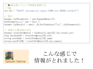 // ■FQLを使ってユーザ情報を取得する
// FQL
var fql = "SELECT uid,name,pic_square FROM user WHERE uid=me()";

// 発行
dynamic fqlParameters = new ExpandoObject();
fqlParameters.q = new { fql1 };
dynamic fqlResult1 = await _fb.GetTaskAsync("fql", fqlParameters);

// 結果から値を取り出す
dynamic resultForQuery1 = fqlResult1.data[0].fql_result_set;
long facebookID = resultForQuery1[0].uid;
string userName = resultForQuery1[0].name;
string userPicURL = resultForQuery1[0].pic_square;




                          こんな感じで
                         情報がとれました！
 