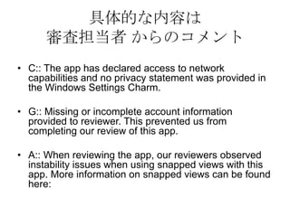 具体的な内容は
      審査担当者 からのコメント
• C:: The app has declared access to network
  capabilities and no privacy statement was provided in
  the Windows Settings Charm.

• G:: Missing or incomplete account information
  provided to reviewer. This prevented us from
  completing our review of this app.

• A:: When reviewing the app, our reviewers observed
  instability issues when using snapped views with this
  app. More information on snapped views can be found
  here:
 