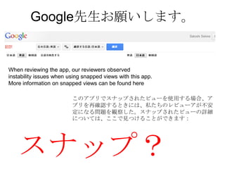 Google先生お願いします。


When reviewing the app, our reviewers observed
instability issues when using snapped views with this app.
More information on snapped views can be found here

                         このアプリでスナップされたビューを使用する場合、ア
                         プリを再確認するときには、私たちのレビューアが不安
                         定になる問題を観察した。スナップされたビューの詳細
                         については、ここで見つけることができます：




   スナップ？
 