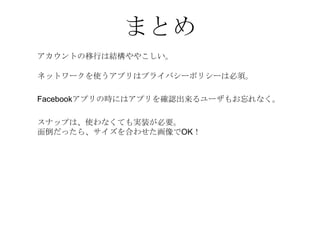 まとめ
アカウントの移行は結構ややこしい。

ネットワークを使うアプリはプライバシーポリシーは必須。

Facebookアプリの時にはアプリを確認出来るユーザもお忘れなく。

スナップは、使わなくても実装が必要。
面倒だったら、サイズを合わせた画像でOK！
 