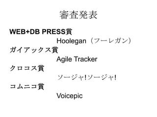 審査発表
WEB+DB PRESS賞
          Hoolegan（フーレガン）
ガイアックス賞
          Agile Tracker
クロコス賞
          ソージャ!ソージャ!
コムニコ賞
          Voicepic
 