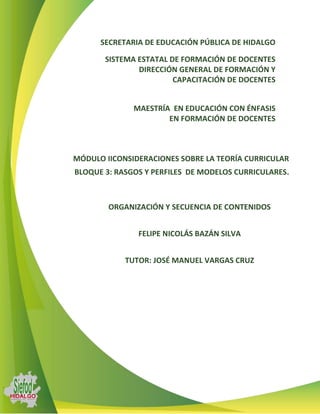 SECRETARIA DE EDUCACIÓN PÚBLICA DE HIDALGO

       SISTEMA ESTATAL DE FORMACIÓN DE DOCENTES
               DIRECCIÓN GENERAL DE FORMACIÓN Y
                        CAPACITACIÓN DE DOCENTES


              MAESTRÍA EN EDUCACIÓN CON ÉNFASIS
                      EN FORMACIÓN DE DOCENTES



MÓDULO IICONSIDERACIONES SOBRE LA TEORÍA CURRICULAR
BLOQUE 3: RASGOS Y PERFILES DE MODELOS CURRICULARES.



        ORGANIZACIÓN Y SECUENCIA DE CONTENIDOS


               FELIPE NICOLÁS BAZÁN SILVA


            TUTOR: JOSÉ MANUEL VARGAS CRUZ
 