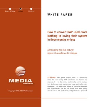 MEDIADIMENSION
Copyright 2009, MEDIA Dimension
W H I T E P A P E R
How to convert SAP users from
loathing to loving their system
in three months or less
Eliminating the five natural
layers of resistance to change
SYNOPSIS: This paper reveals flaws — deep-seated
flaws that even many SAP consultants and trainers are
unaware of — in the method traditionally used to manage
SAP deployment that inadvertently cause and inflate user
resentment. This paper then argues an alternative approach
that organisations can use to ensure that SAP finally
delivers on its full productivity and performance potential.
Learn & Apply Adopt Perform
 
