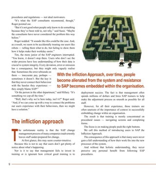 9
procedures and regulations — not ideal motivators.
“It’s what the SAP consultants recommend, though,”
Roger pointed out.
“But it’s not good when people only know to do something
because they’ve been told to, not why,” said Susie. “Maybe
the consultants have never considered the problem this way
before.”
Roger nodded. “It sounds like this could be the case. And,
as a result, we seem to be accidentally treating our users like
robots — telling them what to do, but failing to show them
how it helps make their workday easier.”
Tim, the more junior of the SAP engineers interrupted.
“You know, it doesn’t stop there. Users who don’t see the
wider process have less understanding of how their data is
crucial to system integrity. Every deviation, error or omission
has a consequence, but they might only vaguely realise
that. Sometimes the error rebounds on
them — inaccurate pay, perhaps —
sometimes it doesn’t. But the key is
thattheyneverconnecttheirbehaviour
with the hassles they experience —
they simply blame SAP!”
“Or the person in the other department,” said Hillary. “It’s
something we cop all the time.”
“Well, that’s why we’re here today, isn’t it?” Roger said.
“And, if we can come up with a way to connect the problems
our users experience with their behaviours, then we might
have a solution.”
The infliction approach
he unfortunate reality is that the SAP change
managementprocessofmanycompaniesinadvertently
leaves staff under-prepared for change.
At first glance, this may seem counter-intuitive.
Because this is not to say that users don’t get plenty of
notice about what’s happening.
Nor is it to say that management fails to invest in
training or is ignorant how critical good training is to
deployment success. The fact is that management often
spends millions of dollars and hires SAP trainers to help
make the adjustment process as smooth as possible for all
staff.
However, for all their experience, these trainers are
often unaware of the importance of context in successfully
embedding change within an organisation.
The result is that training is mostly concentrated on
procedural issues — navigating screens and completing
forms.
The focus is on making people push the right buttons.
We call this method of introducing users to SAP the
Infliction Approach.
The consequence of this approach is that many users never
gain a full understanding of how their work fits into the new
processes of the system.
And without that holistic understanding, they never
perceive any personal benefit from following SAP
procedures.
T
With the infliction Approach, over time, people
become alienated from the system and resistance
to SAP becomes embedded within the organisation.
 