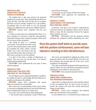 12
OBSTACLE ONE:
USERS DON’T BELIEVE
THERE’S A PROBLEM
The problem here is that users perceive the proposed
changes to be unnecessary. They acknowledge that they have
issues that they must deal with, but they do not recognise
that these issues are actually symptoms of a core problem.
Accordingly, they are more likely to view the proposed
change as an additional issue that must be added to their list.
METHOD: Connect users’ symptoms with the core
problem.
In order to ensure that users understand that there is, in
fact, a problem, it’s necessary to map the cause-and-effect
connections between users’ symptoms (negative effects) and
the root cause of these symptoms.
This should be done in a workshop
environment. Users should write their issues
on post-it notes and these post-it notes should
be assembled into what’s called a Current
Reality Tree. Users will discover that the
cause-and-effect chains that commence with
their issues converge on one core problem.
It is ideal if users from a number of departments are
present. That way, users can see that there is no inherent
conflict between departments.
OUTCOME: Users understand the root cause of their
current symptoms.
OBSTACLE TWO:
USERS DON’T BELIEVE THEY
ARE PART OF THE PROBLEM
It’s one thing for users to understand that there’s a problem.
It’s another for them to acknowledge that their behaviour is
actually contributing to this problem.
METHOD: Secure users’ acceptance that current
behaviour reinforces the core problem.
Once users have an understanding of the current reality,
it’s necessary to highlight and discuss each of the behaviours
that are anchoring the reality in its current form.
As a result, users will develop an understanding that:
1. The current reality is primarily a result of behaviours
(not of the environment)
2. The reality can only change if behaviours change
OUTCOME: Users appreciate the requirement for
behavioural change.
OBSTACLE THREE:
USERS DOUBT THE PROPOSED
SOLUTION WILL WORK
In practice, users find it just as hard to understand the
connection between the proposed solution and its positive
effects as they did the connection between the negative
effects and their root cause.
METHOD: Demonstrate that the proposed solution
eliminates the symptoms (without introducing new ones).
This can be accomplished by mapping the effects of the
proposed solution onto the Current Reality Tree that users
have produced and ensuring that all of the users’ issues
(symptoms) are eliminated.
If it is discovered that the proposed solution generates new
negative effects, the users should be encouraged to propose
amendments to the solution to eliminate these.
OUTCOME: Users accept the proposed solution.
OBSTACLE FOUR:
USERS DON’T AGREE WITH
THE PROPOSED BEHAVIOUR
Again, there is a danger that users will accept the solution
on only an academic level. It’s only too easy for them to
assume the solution will work fine without behavioural
change on their behalf.
METHOD: Secure users’ acceptance that proposed
behaviour will eliminate current symptoms.
As with obstacle two, it is critical that users identify and
M E D I A D I M E N S I O N
Once the system itself starts to provide users
with this positive reinforcement, users will lose
interest in reverting to their old behaviours.
 