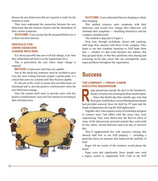 13
discuss the new behaviours that are required in order for the
solution to work.
They must understand the connection between the new
behaviours that the solution requires and the elimination of
their current symptoms.
OUTCOME: Users accept that the proposed behaviour is
in their own best interests.
OBSTACLE FIVE:
USERS ASSOCIATE
CHANGE WITH RISK
It is always possible that users will fear change, even then
they understand and believe in the requirement for it.
This is particularly the case where major change is
required.
METHOD: Coach users until they are capable.
Just as the skydiving instructor must be on-hand to give
even the most willing first-time jumper a gentle push, it is
critical that users are coached until they become capable.
It’s the job of the coach to ensure that old behaviours are
eliminated and to provide positive reinforcement when the
new behaviours emerge.
Once the system itself starts to provide users with this
positive reinforcement, users will lose interest in reverting to
their old behaviours.
OUTCOME: Users understand that not changing is riskier
than changing.
This method connects users symptoms with their
behaviour, and reveals how change their behaviour will
eliminate their symptoms — benefiting themselves and the
company simultaneously.
This method is depicted in Figure 3.
Over time, through workshops, classes and coaching,
staff align their interests with those of the company. They
begin to see that complete transition to SAP helps them
also — whether it’s that work becomes less tedious, that
they get paid faster, or that they spend less time chasing and
correcting trivial data errors that can consequently cause
major problems throughout the organisation.
Success
THE COMPANY — FRIDAY, 4.00PM
EXECUTIVE BOARDROOM
oger paused just outside the door to the boardroom.
Inside, everyone was awaiting his three-month report.
Since that fateful day three months ago, time had
flownpast.Andthediscoveriesofthedepartmentheads
had provided renewed focus for both his IT team and the
heads of department driving the SAP deployment.
Together, they’d developed a series of workshops designed
to connect users’ bad habits with the issues they were
experiencing. They were shown how the flow-on effect of
many of the idiosyncratic personal systems they used could
be late orders, missed deliveries and even late or incorrect
pay.
They’d supplemented this with intensive training that
showed staff how to use SAP properly — including a
particular focus on elements that improved the usability of
SAP.
Roger felt the results of this initiative would please the
board.
Signs were that significantly fewer people now used
a legacy system to supplement SAP. Calls to the SAP
R
 