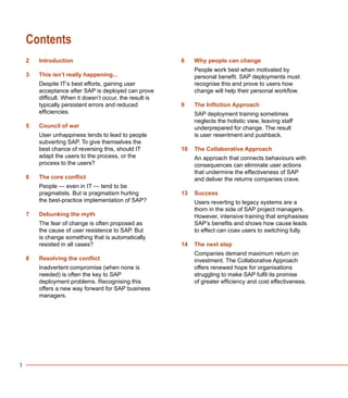 1
Contents
Introduction
This isn’t really happening...
Despite IT’s best efforts, gaining user
acceptance after SAP is deployed can prove
difficult. When it doesn’t occur, the result is
typically persistent errors and reduced
efficiencies.
Council of war
User unhappiness tends to lead to people
subverting SAP. To give themselves the
best chance of reversing this, should IT
adapt the users to the process, or the
process to the users?
The core conflict
People — even in IT — tend to be
pragmatists. But is pragmatism hurting
the best-practice implementation of SAP?
Debunking the myth
The fear of change is often proposed as
the cause of user resistence to SAP. But
is change something that is automatically
resisted in all cases?
Resolving the conflict
Inadvertent compromise (when none is
needed) is often the key to SAP
deployment problems. Recognising this
offers a new way forward for SAP business
managers.
Why people can change
People work best when motivated by
personal benefit. SAP deployments must
recognise this and prove to users how
change will help their personal workflow.
The Infliction Approach
SAP deployment training sometimes
neglects the holistic view, leaving staff
underprepared for change. The result
is user resentment and pushback.
The Collaborative Approach
An approach that connects behaviours with
consequences can eliminate user actions
that undermine the effectiveness of SAP
and deliver the returns companies crave.
Success
Users reverting to legacy systems are a
thorn in the side of SAP project managers.
However, intensive training that emphasises
SAP’s benefits and shows how cause leads
to effect can coax users to switching fully.
The next step
Companies demand maximum return on
investment. The Collaborative Approach
offers renewed hope for organisations
struggling to make SAP fulfil its promise
of greater efficiency and cost effectiveness.
2
3
5
6
7
8
8
9
10
13
14
 