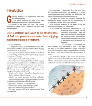 2
Introduction
enerally speaking, SAP deployments these days
proceed well enough.
Yet, almost unnoticed by many of us, some
deployments suffer from a disconcerting issue.
It’s difficult to pin down the cause. It’s virtually
impossible to combat. And it’s something you could never
have anticipated.
It’s user resentment.
As this paper will prove, user resentment eats away at the
effectiveness of SAP and prevents companies from enjoying
maximum return on investment.
Fact is, you invest millions in top-of-the-line SAPsoftware
so you can bring down costs, improve productivity and gain
a competitive advantage.
You thought users would fall in love with it.
With some focused training, the SAP consultants told you,
obtaining and passing information would become infinitely
easier and error free. Procurement would never again lose
orders. Invoicing or producing financials would be a breeze.
All this and more — and neither staff, customers nor
management would ever look back!
Instead, you’ve found — through no fault of your own
— that the reality is slightly less rosy.
Instead, you endure persistent low-level difficulties
— mysteriously incomplete or inaccurate data and constant
interdepartmental infighting and buck passing.
And, mostly, it’s caused by user resentment.
Naturally, you want to know: what’s the cause?
And, more importantly, how do you fix it?
This paper attempts to fill in the gaps and answer these
very questions.
It reveals flaws — deep-seated flaws that even many
SAP consultants and trainers are unaware of — in the
method traditionally used to manage SAP deployment that
inadvertently cause and inflate user resentment.
This paper then argues an alternative approach that
organisations can use to ensure that SAP finally delivers on
its full productivity and performance potential.
If the argument presented in this paper is true, the
implications for industry are considerable.
If, as argued, the traditional management of SAP
deployment (what we call the Infliction
Approach) inadvertently sows the
seeds of staff resentment, it follows that
this method is actually short-changing
companies out of a tremendous amount
of productivity over the medium and
long term.
It’s not that SAP consultants are
being untruthful about the benefits of SAP. As this paper
will show, it’s just that the experts have had the wrong ideas
about how users adjust to change, and the best way to manage
that process — and this has led to inflated expectations all
round.
The good news, though, is that a new and alternative
approach (what we call the Collaborative Approach) has the
potential to remedy this situation, delivering the measurable
productivity and cost-control benefits that companies crave.
G
User resentment eats away at the effectiveness
of SAP and prevents companies from enjoying
maximum return on investment.
M E D I A D I M E N S I O N
 