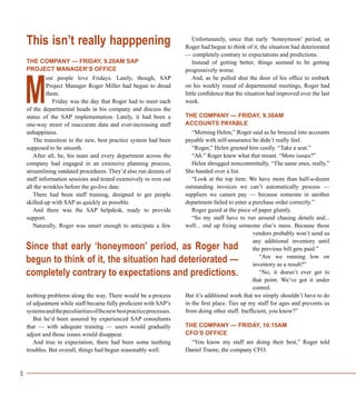 3
This isn’t really happpening
THE COMPANY — FRIDAY, 9.20AM SAP
PROJECT MANAGER’S OFFICE
ost people love Fridays. Lately, though, SAP
Project Manager Roger Miller had begun to dread
them.
Friday was the day that Roger had to meet each
of the departmental heads in his company and discuss the
status of the SAP implementation. Lately, it had been a
one-way street of inaccurate data and ever-increasing staff
unhappiness.
The transition to the new, best practice system had been
supposed to be smooth.
After all, he, his team and every department across the
company had engaged in an extensive planning process,
streamlining outdated procedures. They’d also run dozens of
staff information sessions and tested extensively to iron out
all the wrinkles before the go-live date.
There had been staff training, designed to get people
skilled-up with SAP as quickly as possible.
And there was the SAP helpdesk, ready to provide
support.
Naturally, Roger was smart enough to anticipate a few
teething problems along the way. There would be a process
of adjustment while staff became fully proficient with SAP’s
systemsandthepeculiaritiesofthenewbestpracticeprocesses.
But he’d been assured by experienced SAP consultants
that — with adequate training — users would gradually
adjust and those issues would disappear.
And true to expectation, there had been some teething
troubles. But overall, things had begun reasonably well.
Unfortunately, since that early ‘honeymoon’ period, as
Roger had begun to think of it, the situation had deteriorated
— completely contrary to expectations and predictions.
Instead of getting better, things seemed to be getting
progressively worse.
And, as he pulled shut the door of his office to embark
on his weekly round of departmental meetings, Roger had
little confidence that the situation had improved over the last
week.
THE COMPANY — FRIDAY, 9.30AM
ACCOUNTS PAYABLE
“Morning Helen,” Roger said as he breezed into accounts
payable with self-assurance he didn’t really feel.
“Roger,” Helen greeted him coolly. “Take a seat.”
“Ah.” Roger knew what that meant. “More issues?”
Helen shrugged noncommittally. “The same ones, really.”
She handed over a list.
“Look at the top item. We have more than half-a-dozen
outstanding invoices we can’t automatically process —
suppliers we cannot pay — because someone in another
department failed to enter a purchase order correctly.”
Roger gazed at the piece of paper glumly.
“So my staff have to run around chasing details and...
well... end up fixing someone else’s mess. Because those
vendors probably won’t send us
any additional inventory until
the previous bill gets paid.”
“Are we running low on
inventory as a result?”
“No, it doesn’t ever get to
that point. We’ve got it under
control.
But it’s additional work that we simply shouldn’t have to do
in the first place. Ties up my staff for ages and prevents us
from doing other stuff. Inefficient, you know?”
THE COMPANY — FRIDAY, 10.15AM
CFO’S OFFICE
“You know my staff are doing their best,” Roger told
Daniel Traore, the company CFO.
M
Since that early ‘honeymoon’ period, as Roger had
begun to think of it, the situation had deteriorated —
completely contrary to expectations and predictions.
 