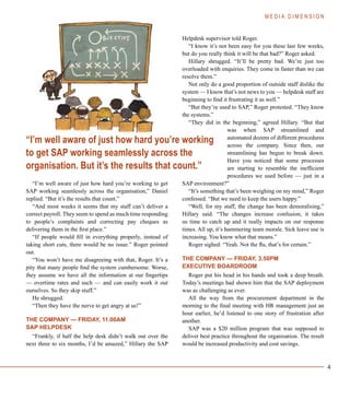 4
“I’m well aware of just how hard you’re working to get
SAP working seamlessly across the organisation,” Daniel
replied. “But it’s the results that count.”
“And most weeks it seems that my staff can’t deliver a
correct payroll. They seem to spend as much time responding
to people’s complaints and correcting pay cheques as
delivering them in the first place.”
“If people would fill in everything properly, instead of
taking short cuts, there would be no issue.” Roger pointed
out.
“You won’t have me disagreeing with that, Roger. It’s a
pity that many people find the system cumbersome. Worse,
they assume we have all the information at our fingertips
— overtime rates and such — and can easily work it out
ourselves. So they skip stuff.”
He shrugged.
“Then they have the nerve to get angry at us!”
THE COMPANY — FRIDAY, 11.00AM
SAP HELPDESK
“Frankly, if half the help desk didn’t walk out over the
next three to six months, I’d be amazed,” Hillary the SAP
Helpdesk supervisor told Roger.
“I know it’s not been easy for you these last few weeks,
but do you really think it will be that bad?” Roger asked.
Hillary shrugged. “It’ll be pretty bad. We’re just too
overloaded with enquiries. They come in faster than we can
resolve them.”
Not only do a good proportion of outside staff dislike the
system — I know that’s not news to you — helpdesk staff are
beginning to find it frustrating it as well.”
“But they’re used to SAP,” Roger protested. “They know
the systems.”
“They did in the beginning,” agreed Hillary. “But that
was when SAP streamlined and
automated dozens of different procedures
across the company. Since then, our
streamlining has begun to break down.
Have you noticed that some processes
are starting to resemble the inefficient
procedures we used before — just in a
SAP environment?”
“It’s something that’s been weighing on my mind,” Roger
confessed. “But we need to keep the users happy.”
“Well, for my staff, the change has been demoralising,”
Hillary said. “The changes increase confusion, it takes
us time to catch up and it really impacts on our response
times. All up, it’s hammering team morale. Sick leave use is
increasing. You know what that means.”
Roger sighed. “Yeah. Not the flu, that’s for certain.”
THE COMPANY — FRIDAY, 3.50PM
EXECUTIVE BOARDROOM
Roger put his head in his hands and took a deep breath.
Today’s meetings had shown him that the SAP deployment
was as challenging as ever.
All the way from the procurement department in the
morning to the final meeting with HR management just an
hour earlier, he’d listened to one story of frustration after
another.
SAP was a $20 million program that was supposed to
deliver best practice throughout the organisation. The result
would be increased productivity and cost savings.
M E D I A D I M E N S I O N
“I’m well aware of just how hard you’re working
to get SAP working seamlessly across the
organisation. But it’s the results that count.”
 
