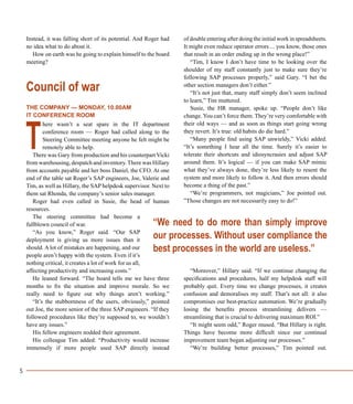 5
Instead, it was falling short of its potential. And Roger had
no idea what to do about it.
How on earth was he going to explain himself to the board
meeting?
Council of war
THE COMPANY — MONDAY, 10.00AM
IT CONFERENCE ROOM
here wasn’t a seat spare in the IT department
conference room — Roger had called along to the
Steering Committee meeting anyone he felt might be
remotely able to help.
There was Gary from production and his counterpart Vicki
from warehousing, despatch and inventory.There was Hillary
from accounts payable and her boss Daniel, the CFO. At one
end of the table sat Roger’s SAP engineers, Joe, Valerie and
Tim, as well as Hillary, the SAP helpdesk supervisor. Next to
them sat Rhonda, the company’s senior sales manager.
Roger had even called in Susie, the head of human
resources.
The steering committee had become a
fullblown council of war.
“As you know,” Roger said. “Our SAP
deployment is giving us more issues than it
should. A lot of mistakes are happening, and our
people aren’t happy with the system. Even if it’s
nothing critical, it creates a lot of work for us all,
affecting productivity and increasing costs.”
He leaned forward. “The board tells me we have three
months to fix the situation and improve morale. So we
really need to figure out why things aren’t working.”
“It’s the stubbornness of the users, obviously,” pointed
out Joe, the more senior of the three SAP engineers. “If they
followed procedures like they’re supposed to, we wouldn’t
have any issues.”
His fellow engineers nodded their agreement.
His colleague Tim added: “Productivity would increase
immensely if more people used SAP directly instead
of double entering after doing the initial work in spreadsheets.
It might even reduce operator errors ... you know, those ones
that result in an order ending up in the wrong place!”
“Tim, I know I don’t have time to be looking over the
shoulder of my staff constantly just to make sure they’re
following SAP processes properly,” said Gary. “I bet the
other section managers don’t either.”
“It’s not just that, many staff simply don’t seem inclined
to learn,” Tim muttered.
Susie, the HR manager, spoke up. “People don’t like
change. You can’t force them. They’re very comfortable with
their old ways — and as soon as things start going wrong
they revert. It’s true: old habits do die hard.”
“Many people find using SAP unwieldy,” Vicki added.
“It’s something I hear all the time. Surely it’s easier to
tolerate their shortcuts and idiosyncrasies and adjust SAP
around them. It’s logical — if you can make SAP mimic
what they’ve always done, they’re less likely to resent the
system and more likely to follow it. And then errors should
become a thing of the past.”
“We’re programmers, not magicians,” Joe pointed out.
”Those changes are not necessarily easy to do!”
“Moreover,” Hillary said. “If we continue changing the
specifications and procedures, half my helpdesk staff will
probably quit. Every time we change processes, it creates
confusion and demoralises my staff. That’s not all: it also
compromises our best-practice automation. We’re gradually
losing the benefits process streamlining delivers —
streamlining that is crucial to delivering maximum ROI.”
“It might seem odd,” Roger mused. “But Hillary is right.
Things have become more difficult since our continual
improvement team began adjusting our processes.”
“We’re building better processes,” Tim pointed out.
T
“We need to do more than simply improve
our processes. Without user compliance the
best processes in the world are useless.”
 