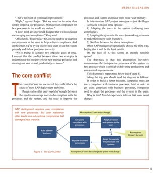 6
“That’s the point of continual improvement.”
“Right,” agreed Roger. “But we need to do more than
simply improve our processes. Without user compliance the
best processes in the world are useless.”
“I don’t think anyone would disagree that we should cease
encouraging user compliance.” Gary said.
“Absolutely,”Rogersaid.“Yet,ononehandwe’readapting
our processes to the users to help achieve compliance. And
on the other, we’re trying to convince users to use the system
properly and follow processes correctly.
“We’re trying to achieve two opposite goals at once.
I suspect that the conflict between these two strategies is
undermining the integrity of our best-practice processes and
creating our user — and productivity — issues.”
The core conflict
he council of war has uncovered the conflict that’s the
cause of most SAP deployment problems.
Roger realises that every week he’s caught between
the need to encourage users to be compliant with the
processes and the system, and the need to improve the
processes and system and make them more ‘user-friendly’.
In this situation, SAP project managers — just like Roger
— are faced with just three options:
1) Adapting the users to the system (enforcing user
compliance).
2) Apapting the system to the users (re-working processes
to make them more ‘user-friendly’).
3) Oscillate between the above two options.
Often SAP managers pragmatically choose the third way,
hoping that it will be the least painful.
On the face of it, this seems an entirely sensible
option!
The drawback is that this pragmatism inevitably
compromises the best-practice processes of the system —
best practice which is critical to delivering productivity and
cost-control improvements.
This dilemma is represented below (see Figure 1).
Along the top, you should read the diagram as follows:
In order to build a better business, companies must get
users compliant with business processes. And in order to
get users compliant with business processes, companies
need to adapt the processes and the system to the users.
Why is this? Painful experience tells us that users resist
change!
M E D I A D I M E N S I O N
T
SAP deployment requires user compliance
with new processes. But user resistance
often leads to a sub-optimal compromise that
damages best practice.
Figure 1 - The Core Conflict
 