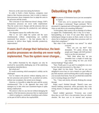 7
However, at the same time (along the bottom):
In order to build a better business, companies must
improve their business processes. And, in order to improve
those processes, those companies have to adapt the users to
the processes and the system.
This is because if user behaviour doesn’t change, SAP’s
best-practice processes are never really implemented.
Thus the system never changes and the processes that are
fundamental to improving the productivity and reducing
costs never alter.
This diagram exposes the conflict that exists.
That is: we can’t adapt the system and the users
simultaneously without compromising our carefully
constructed best practice — the best practice that is
necessary to deliver those highly desirable productivity
improvements!
The conflict illustrated by this diagram can only be
resolved by successfully challenging one of the underlying
assumptions identified above.
But which one?
It’s worth examining which assumption’s validity can be
challenged.
Can we improve the process without adapting users to
the new processes and systems? No, as pointed out earlier,
without user acceptance, the system never changes.
Likewise, is it possible to adapt the users and the system
simultaneously? This is the approach that many SAP
managers try to take when user resentment begins to spike
during a deployment.
The answer is that we can, but not without damaging the
integrity of the best practice processes that we implemented
— which is leading to a multitude of problems and a failure
on the part of SAP to deliver the required ROI.
Debunking the myth
his process of elimination leaves just one assumption
to explore.
“Until now, we’ve assumed that user resistance
to change is instinctual,” Roger continued. “We’ve
presumed it’s ingrained and will be people’s natural reaction
when we ask them to do something differently.”
“At first glance, there seems to be no shortage of evidence
to support this. Fundamentally, this is why we’ve been ...
back-pedalling, as it were. If our users flatly reject the
technological change we press on them, surely we have no
choice but to backtrack and adapt those processes until we
obtain their compliance.”
“But what if this assumption was untrue?” he asked
everyone.
“How can you say that?” Gary
demanded. “It’s pretty obvious that
people aren’t happy with SAP and don’t
want to use the new processes.”
“Well, think about this: do you
remember how a couple of weeks ago
you were telling me how you loved
internet banking?” Roger asked.
“Sure. Finally gave it a go and I’m completely won over
by how fast and convenient it is. But what—”
Roger didn’t let him finish. “You told me you were
delighted to never have to visit a branch or a post office to
pay bills anymore, and loved being able to easily manage all
your accounts from home. Now do you think that sounds like
you’re resisting change out of fear?”
“No...” Gary said slowly, obviously thinking the concept
through.
Roger wasn’t finished through. “Daniel’s team uses
internet banking extensively where previously they were
writing dozens of cheques and making daily visits to the
bank.”
Daniel nodded agreement. “Everyone uses e-mail
these days as well. Post is less prevalent; faxes are almost
obsolete. We have next to no internal mail anymore
T
If users don’t change their behaviour, the best-
practice processes we develop are never really
implemented. Thus the system never changes...
 