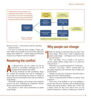 8
because of e-mail — it’s far easier to send an e-mail than
a physical memo.”
”I’m sure we could find more examples,” Roger said.
“But I think it proves people are not necessarily opposed to
change. They couldn’t be — without change we’d still all be
living in caves. Progress would never happen.”
Resolving the conflict
s indicated earlier, the core conflict can only be
resolved by successfully challenging one of the
assumptions that underlies the conflict.
Having eliminated all other possibilities, Roger
has realised the assumption that must be challenged is
the one that users resist change (see Figure 2). Instead, he
proposes there are circumstances where users are willing to
accept change.
The benefit is that Roger will no longer need to adapt the
system to the users, eliminating the compromise situation
that was subverting his SAP deployment.
The question is: under what circumstances do people
accept change?
Why people can change
think I’m starting to understand what you mean,” Gary
said to Roger. “What’s more, I think I understand why
people accept change — it all began to click for me when
you said ‘benefit’.”
“Yes,” said Roger. “If you consider it, the answer is
obvious: people embrace change when it is in their best
interest to do so.”
“When they see a benefit for themselves?” asked Susie.
“Precisely.” said Roger. “There’s nothing better for
generating enthusiasm and motivation than a healthy dose
of self-interest.”
“Perhaps our users don’t really know that SAP really is
beneficial to them?” Daniel pondered.
“But we’ve spent thousands of dollars on training,” Vicki
pointed out.
“From some of the feedback we get at the helpdesk, I
get the sense that users sometimes end up blindly pushing
buttons and entering numbers,” Hillary said. “If they lack
a proper context for their work, they’ll never see any
benefit for themselves. All they’re embracing is a bunch of
M E D I A D I M E N S I O N
Traditionally it is assumed that users
will always resist change. Thus system
compromise is required. Acknowledging
that users accept change eliminates the
compromise that subverts best practice.
Figure 2 - Resolving
The Core Conflict
A
I“
 