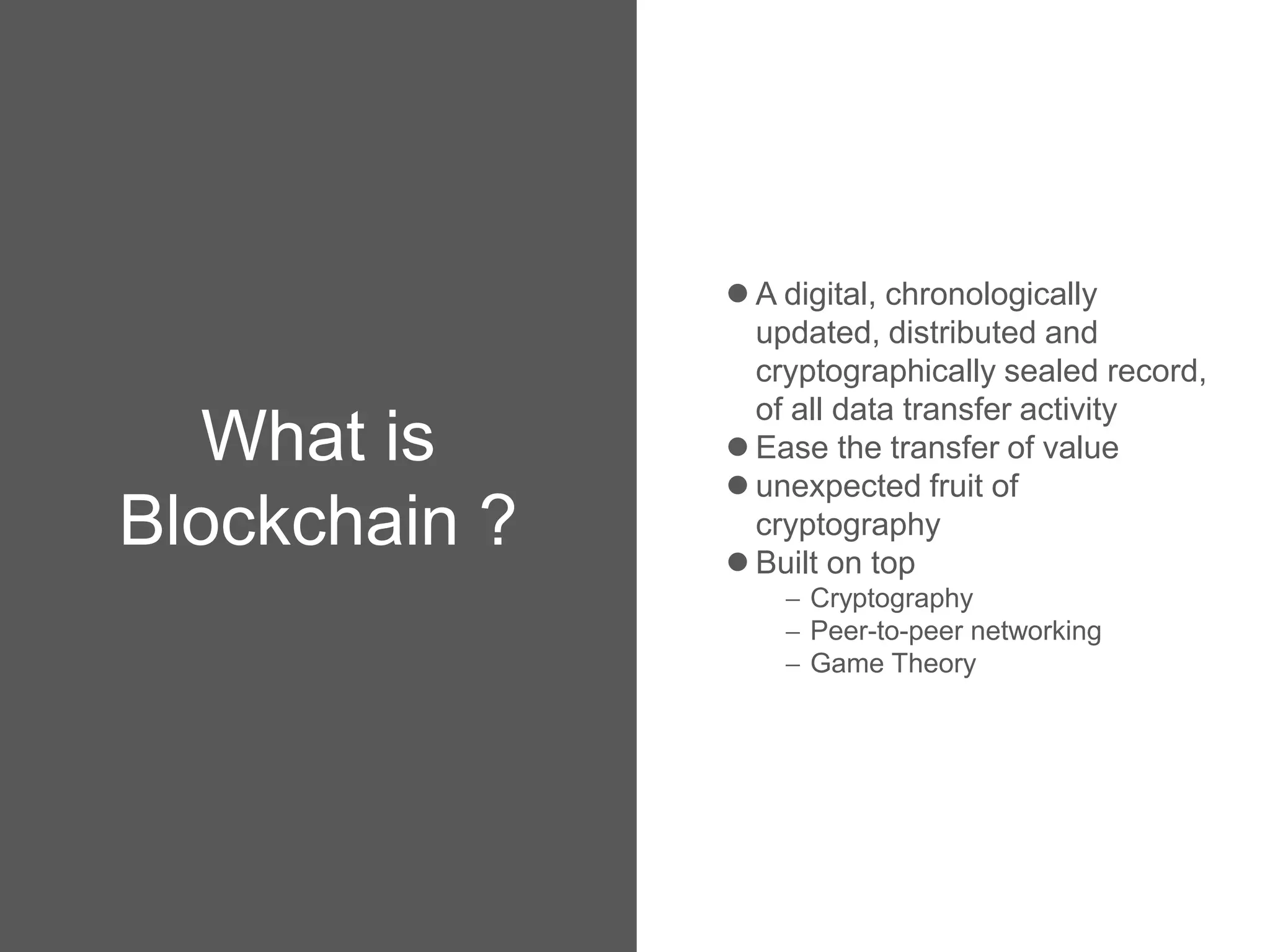What is
Blockchain ?
 A digital, chronologically
updated, distributed and
cryptographically sealed record,
of all data transfer activity
 Ease the transfer of value
 unexpected fruit of
cryptography
 Built on top
 Cryptography
 Peer-to-peer networking
 Game Theory
 
