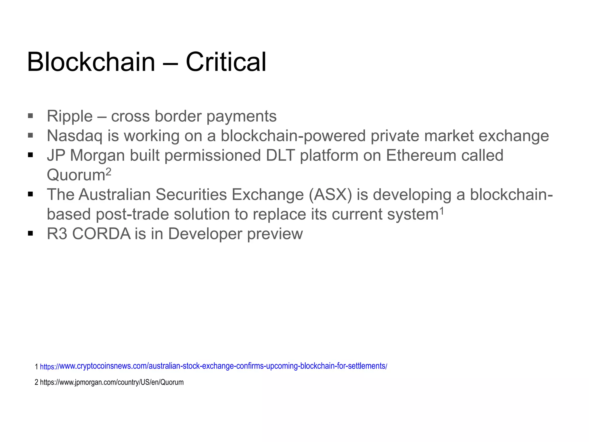 Blockchain – Critical
 Ripple – cross border payments
 Nasdaq is working on a blockchain-powered private market exchange
 JP Morgan built permissioned DLT platform on Ethereum called
Quorum2
 The Australian Securities Exchange (ASX) is developing a blockchain-
based post-trade solution to replace its current system1
 R3 CORDA is in Developer preview
1 https://www.cryptocoinsnews.com/australian-stock-exchange-confirms-upcoming-blockchain-for-settlements/
2 https://www.jpmorgan.com/country/US/en/Quorum
 