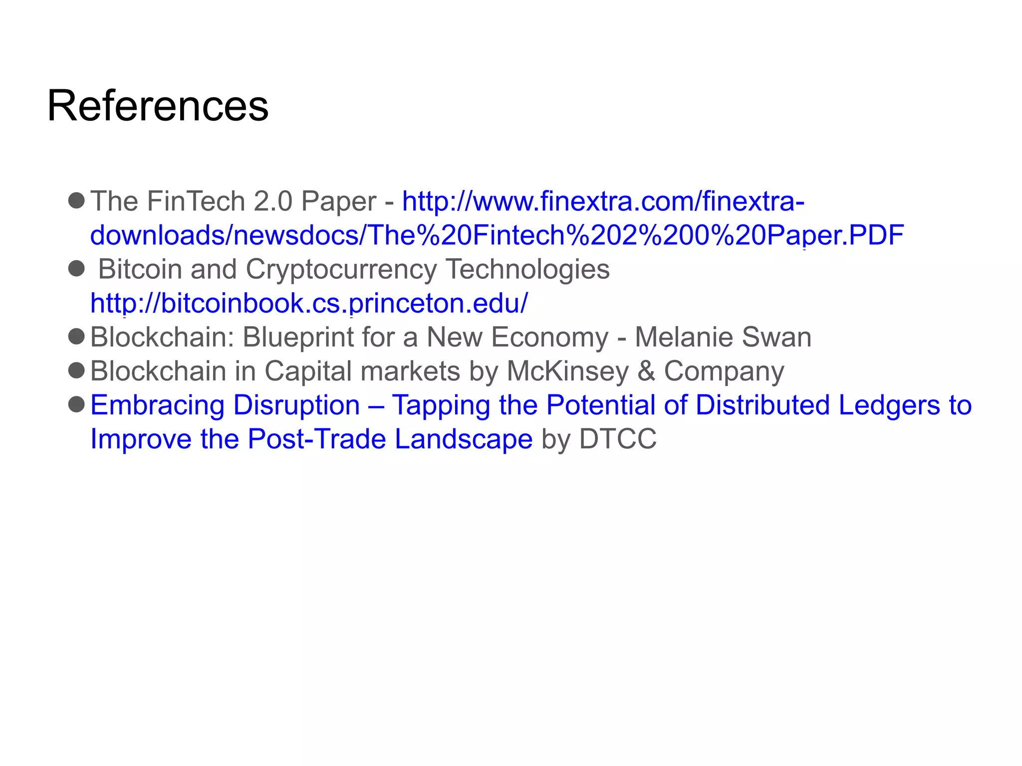References
The FinTech 2.0 Paper - http://www.finextra.com/finextra-
downloads/newsdocs/The%20Fintech%202%200%20Paper.PDF
 Bitcoin and Cryptocurrency Technologies
http://bitcoinbook.cs.princeton.edu/
Blockchain: Blueprint for a New Economy - Melanie Swan
Blockchain in Capital markets by McKinsey & Company
Embracing Disruption – Tapping the Potential of Distributed Ledgers to
Improve the Post-Trade Landscape by DTCC
 