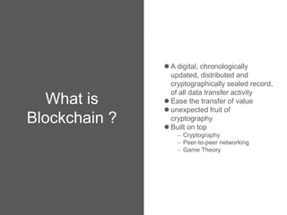 What is
Blockchain ?
 A digital, chronologically
updated, distributed and
cryptographically sealed record,
of all data transfer activity
 Ease the transfer of value
 unexpected fruit of
cryptography
 Built on top
 Cryptography
 Peer-to-peer networking
 Game Theory
 