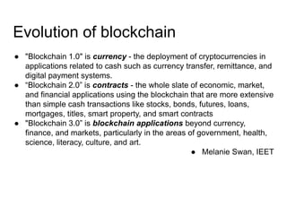 Evolution of blockchain
● "Blockchain 1.0" is currency - the deployment of cryptocurrencies in
applications related to cash such as currency transfer, remittance, and
digital payment systems.
● “Blockchain 2.0” is contracts - the whole slate of economic, market,
and financial applications using the blockchain that are more extensive
than simple cash transactions like stocks, bonds, futures, loans,
mortgages, titles, smart property, and smart contracts
● "Blockchain 3.0” is blockchain applications beyond currency,
finance, and markets, particularly in the areas of government, health,
science, literacy, culture, and art.
● Melanie Swan, IEET
 